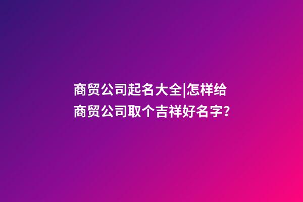 商贸公司起名大全|怎样给商贸公司取个吉祥好名字？-第1张-公司起名-玄机派